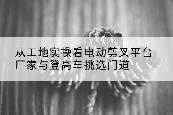 龙州电动剪叉升降平台厂家-从工地实操看电动剪叉平台厂家与登高车挑选门道