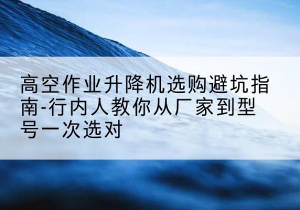 龙州升降平台厂家-高空作业升降机选购避坑指南-行内人教你从厂家到型号一次选对