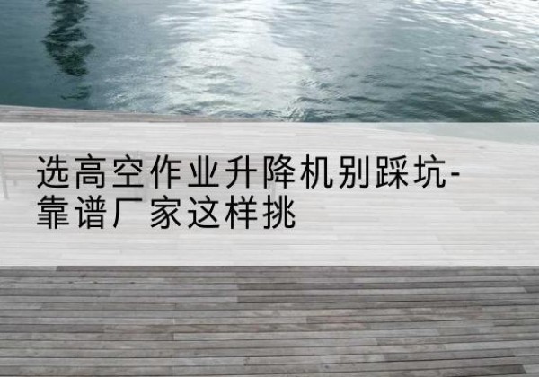 龙州剪叉式升降机厂家-选高空作业升降机别踩坑-靠谱厂家这样挑