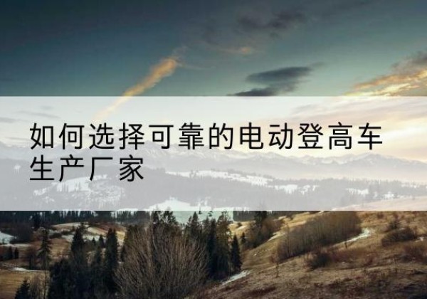 龙州电动登高车厂家-如何选择可靠的电动登高车生产厂家
