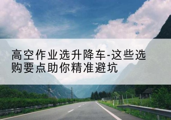 龙州升降车厂家-高空作业选升降车-这些选购要点助你*避坑