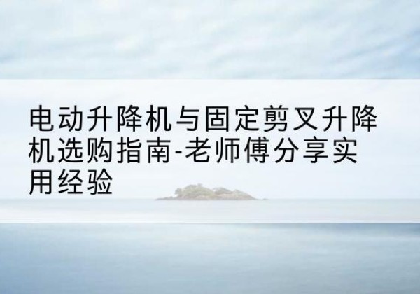 龙州电动升降机怎么选-电动升降机与固定剪叉升降机选购指南-老师傅分享实用经验