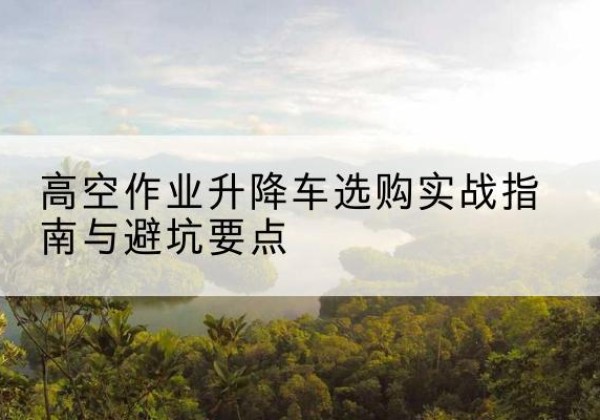 龙州升降车怎么选-高空作业升降车选购实战指南与避坑要点