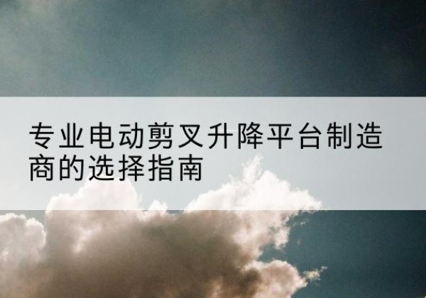 龙州电动剪叉升降平台厂家-专业电动剪叉升降平台制造商的选择指南